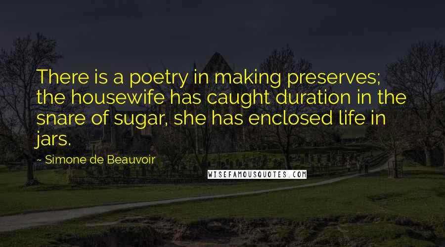 Simone De Beauvoir Quotes: There is a poetry in making preserves; the housewife has caught duration in the snare of sugar, she has enclosed life in jars.