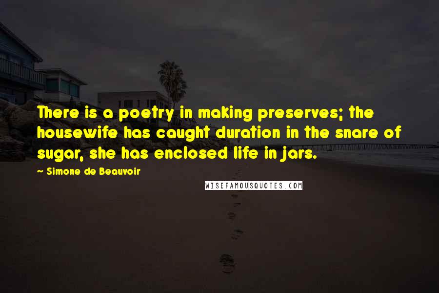 Simone De Beauvoir Quotes: There is a poetry in making preserves; the housewife has caught duration in the snare of sugar, she has enclosed life in jars.