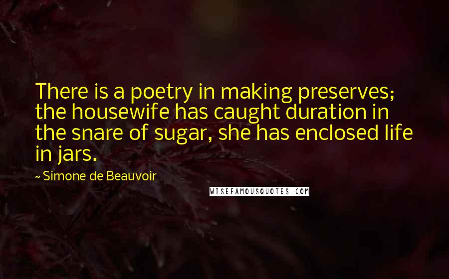 Simone De Beauvoir Quotes: There is a poetry in making preserves; the housewife has caught duration in the snare of sugar, she has enclosed life in jars.