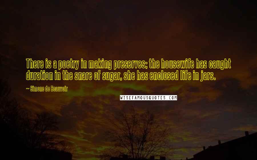 Simone De Beauvoir Quotes: There is a poetry in making preserves; the housewife has caught duration in the snare of sugar, she has enclosed life in jars.
