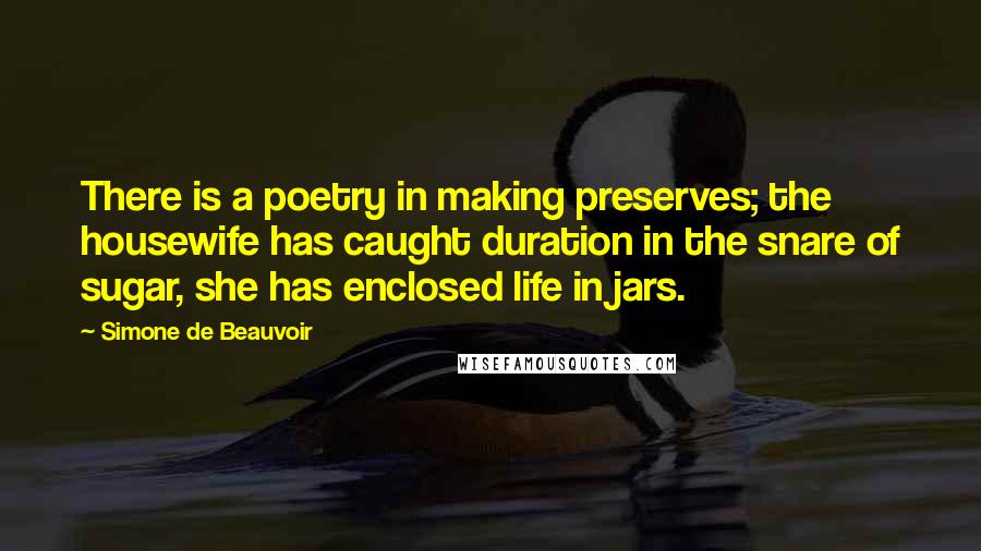 Simone De Beauvoir Quotes: There is a poetry in making preserves; the housewife has caught duration in the snare of sugar, she has enclosed life in jars.