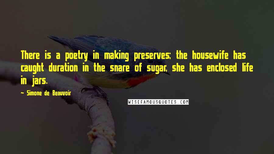 Simone De Beauvoir Quotes: There is a poetry in making preserves; the housewife has caught duration in the snare of sugar, she has enclosed life in jars.