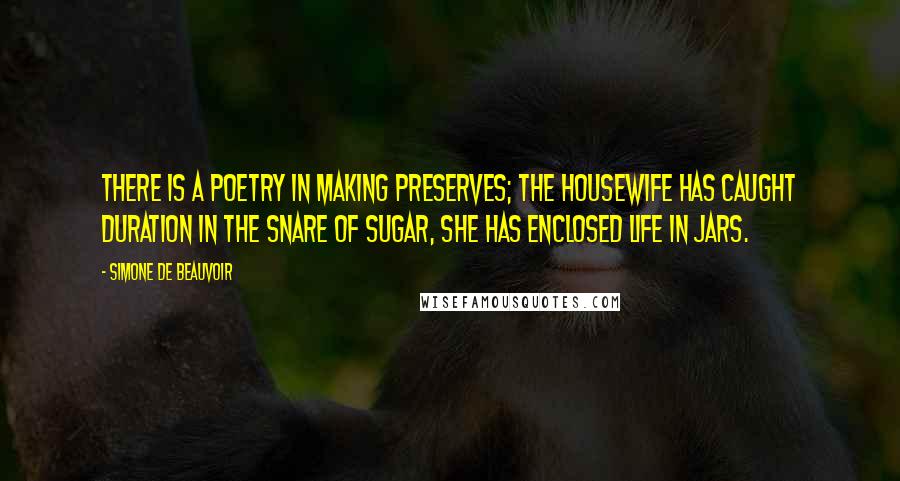 Simone De Beauvoir Quotes: There is a poetry in making preserves; the housewife has caught duration in the snare of sugar, she has enclosed life in jars.