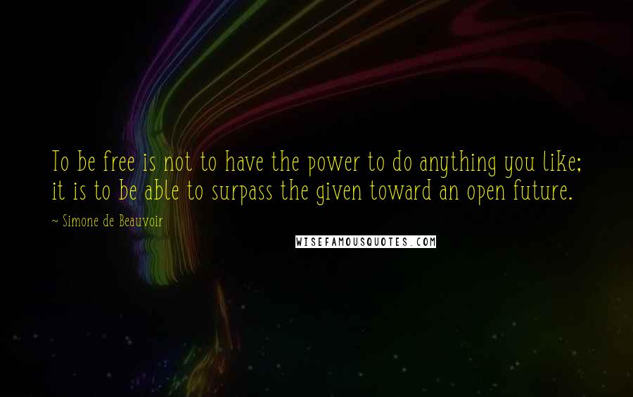 Simone De Beauvoir Quotes: To be free is not to have the power to do anything you like; it is to be able to surpass the given toward an open future.
