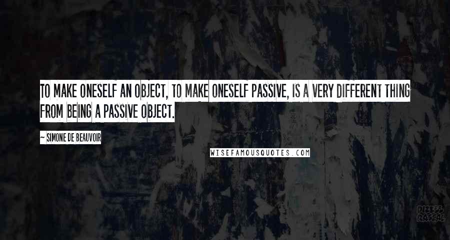 Simone De Beauvoir Quotes: To make oneself an object, to make oneself passive, is a very different thing from being a passive object.