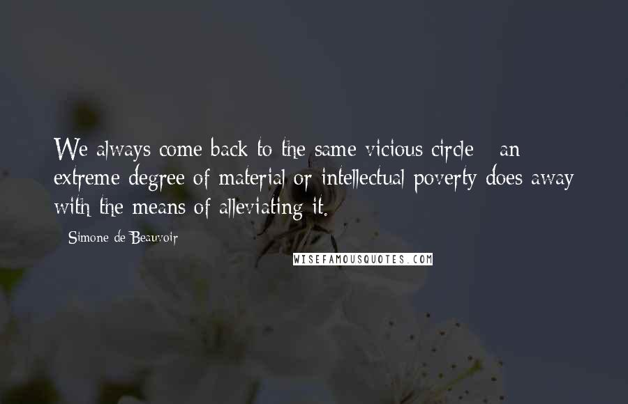 Simone De Beauvoir Quotes: We always come back to the same vicious circle - an extreme degree of material or intellectual poverty does away with the means of alleviating it.