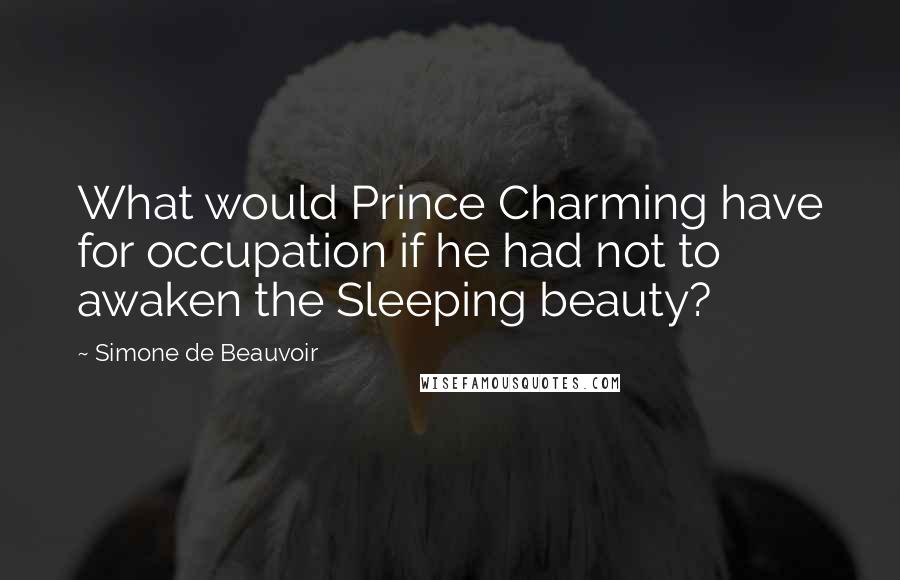 Simone De Beauvoir Quotes: What would Prince Charming have for occupation if he had not to awaken the Sleeping beauty?