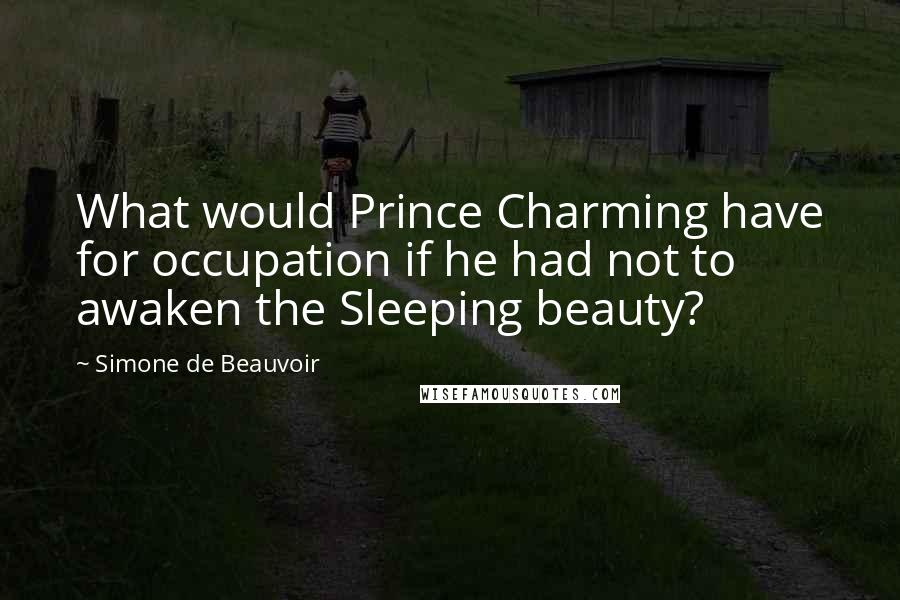 Simone De Beauvoir Quotes: What would Prince Charming have for occupation if he had not to awaken the Sleeping beauty?