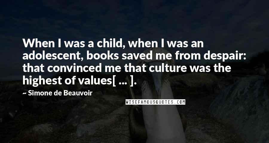 Simone De Beauvoir Quotes: When I was a child, when I was an adolescent, books saved me from despair: that convinced me that culture was the highest of values[ ... ].