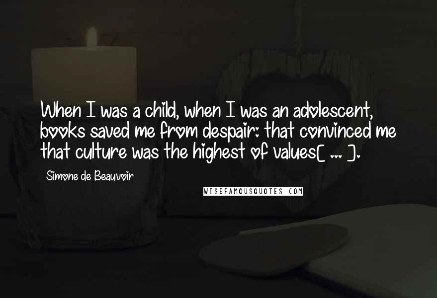 Simone De Beauvoir Quotes: When I was a child, when I was an adolescent, books saved me from despair: that convinced me that culture was the highest of values[ ... ].