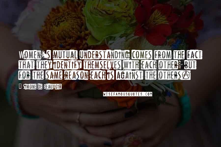 Simone De Beauvoir Quotes: Women's mutual understanding comes from the fact that they identify themselves with each other; but for the same reason each is against the others.