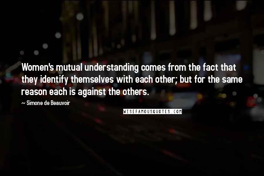 Simone De Beauvoir Quotes: Women's mutual understanding comes from the fact that they identify themselves with each other; but for the same reason each is against the others.