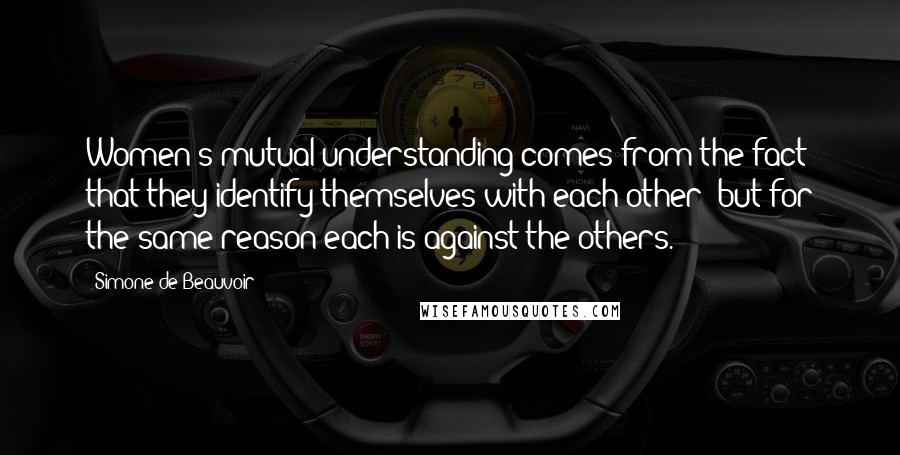 Simone De Beauvoir Quotes: Women's mutual understanding comes from the fact that they identify themselves with each other; but for the same reason each is against the others.