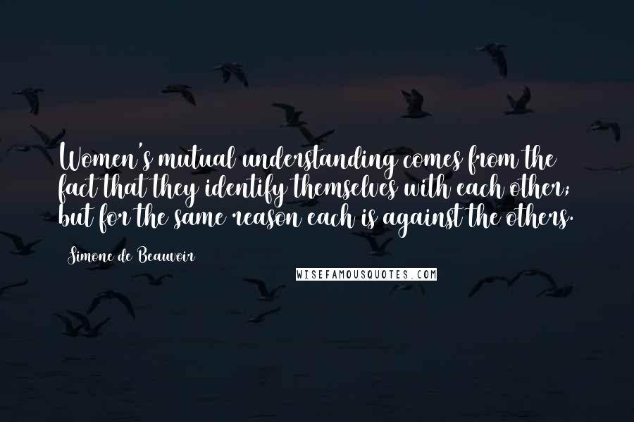 Simone De Beauvoir Quotes: Women's mutual understanding comes from the fact that they identify themselves with each other; but for the same reason each is against the others.