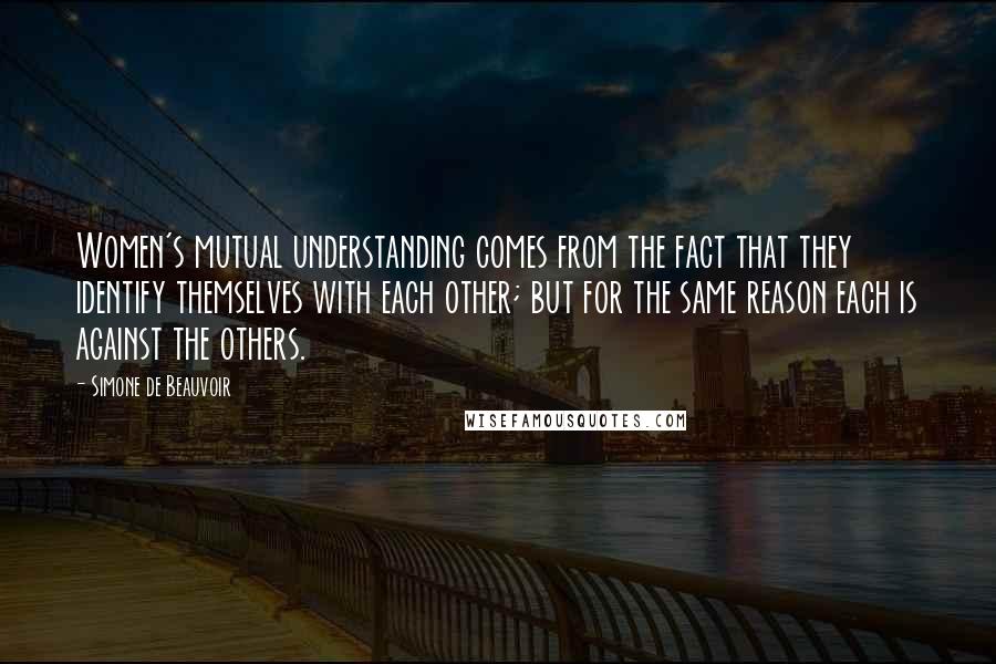 Simone De Beauvoir Quotes: Women's mutual understanding comes from the fact that they identify themselves with each other; but for the same reason each is against the others.