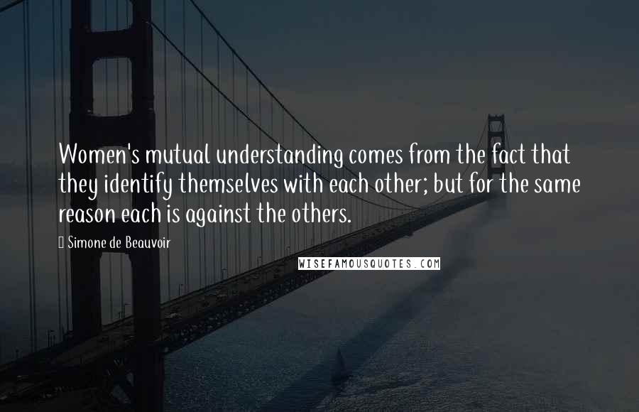 Simone De Beauvoir Quotes: Women's mutual understanding comes from the fact that they identify themselves with each other; but for the same reason each is against the others.