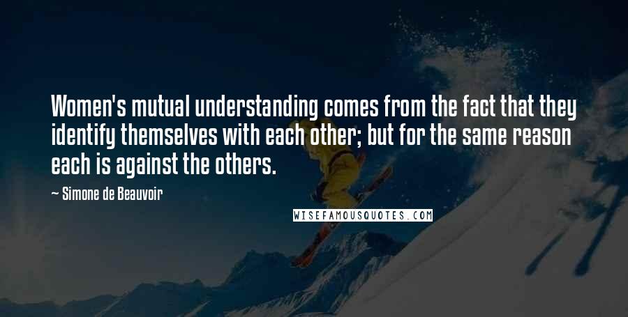 Simone De Beauvoir Quotes: Women's mutual understanding comes from the fact that they identify themselves with each other; but for the same reason each is against the others.