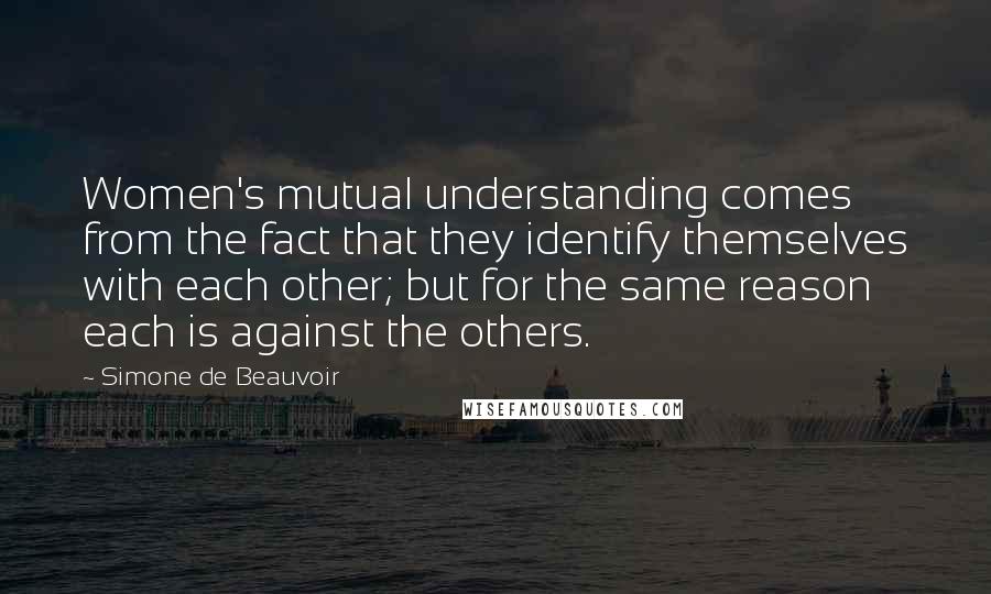 Simone De Beauvoir Quotes: Women's mutual understanding comes from the fact that they identify themselves with each other; but for the same reason each is against the others.