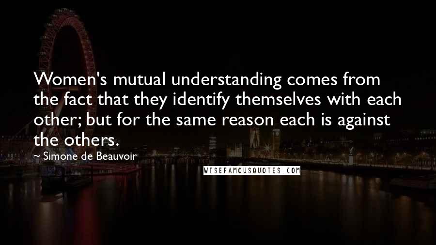 Simone De Beauvoir Quotes: Women's mutual understanding comes from the fact that they identify themselves with each other; but for the same reason each is against the others.