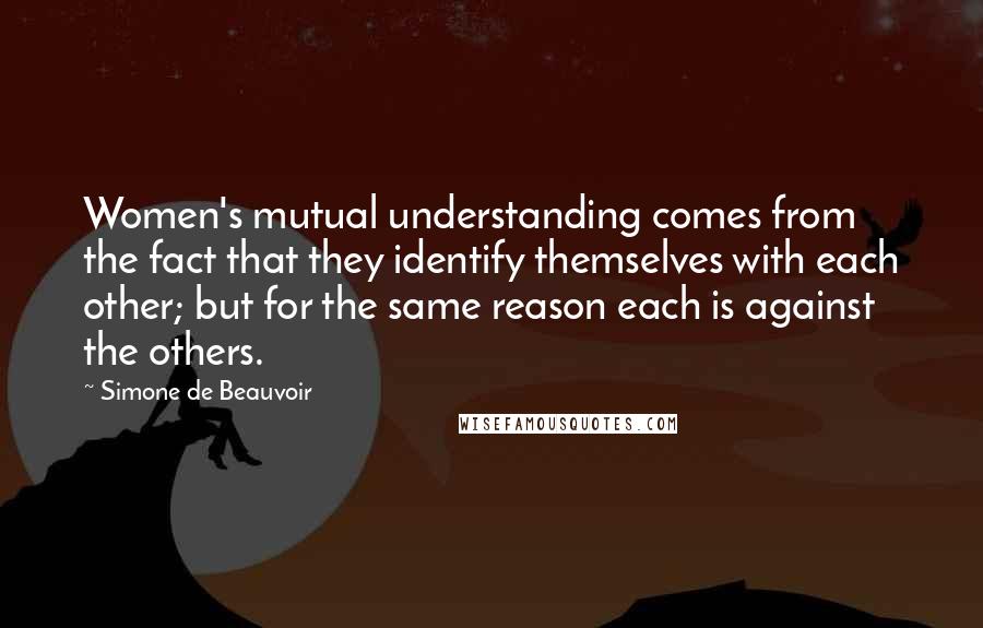 Simone De Beauvoir Quotes: Women's mutual understanding comes from the fact that they identify themselves with each other; but for the same reason each is against the others.