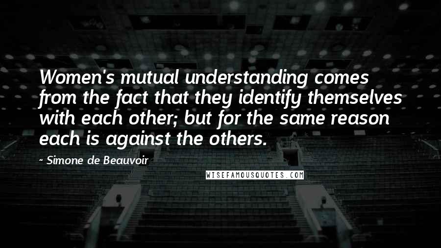 Simone De Beauvoir Quotes: Women's mutual understanding comes from the fact that they identify themselves with each other; but for the same reason each is against the others.