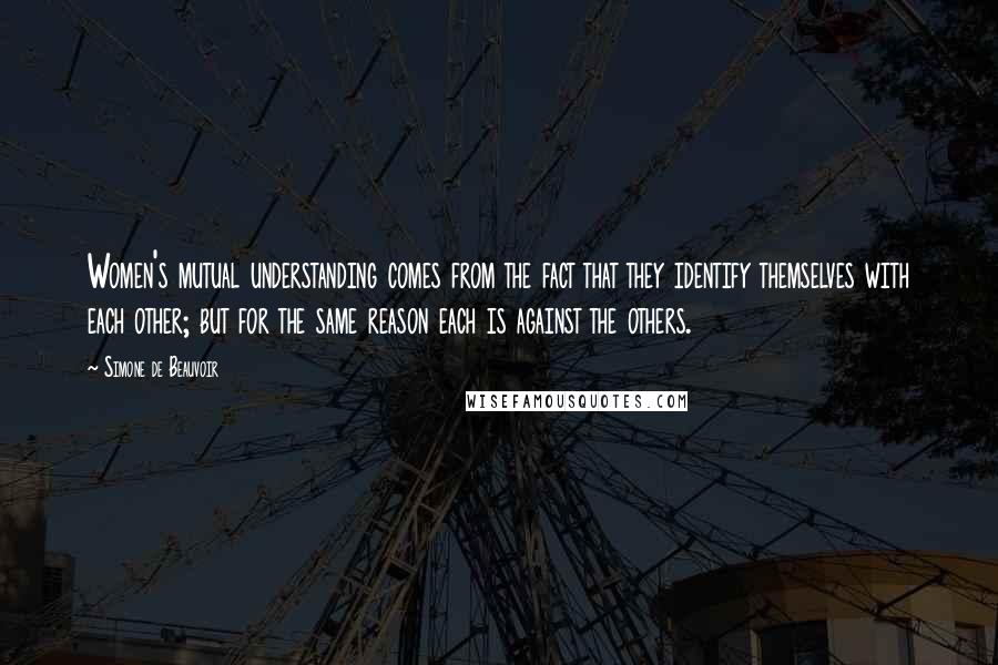 Simone De Beauvoir Quotes: Women's mutual understanding comes from the fact that they identify themselves with each other; but for the same reason each is against the others.
