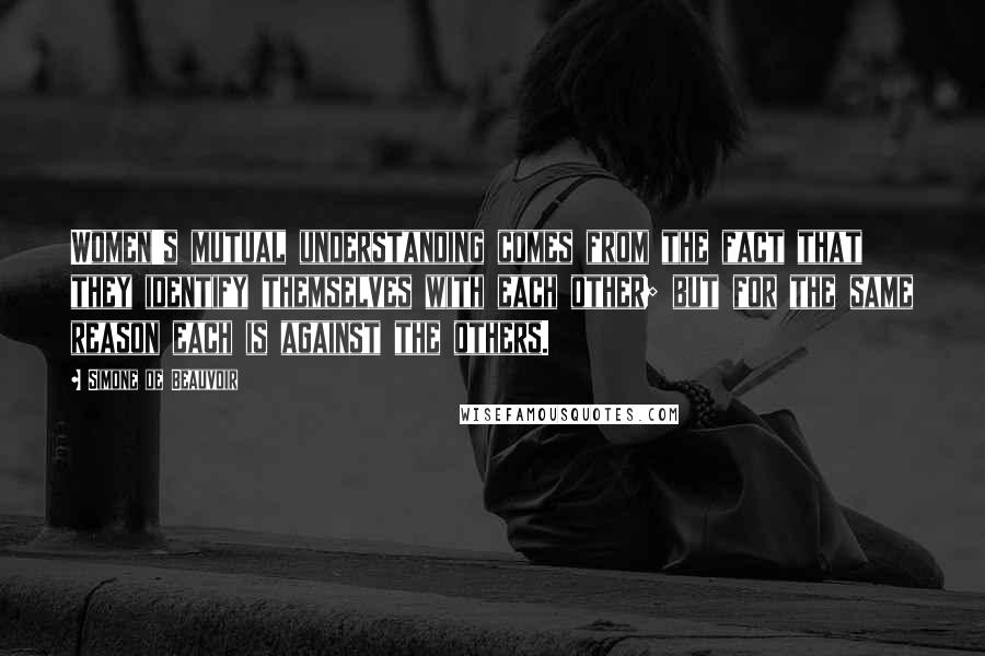 Simone De Beauvoir Quotes: Women's mutual understanding comes from the fact that they identify themselves with each other; but for the same reason each is against the others.