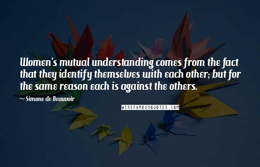 Simone De Beauvoir Quotes: Women's mutual understanding comes from the fact that they identify themselves with each other; but for the same reason each is against the others.