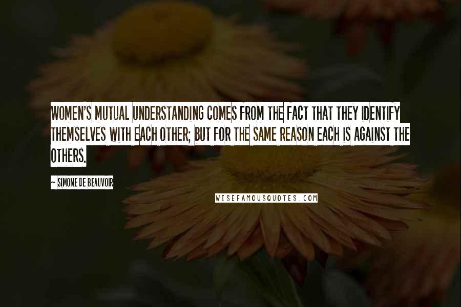 Simone De Beauvoir Quotes: Women's mutual understanding comes from the fact that they identify themselves with each other; but for the same reason each is against the others.