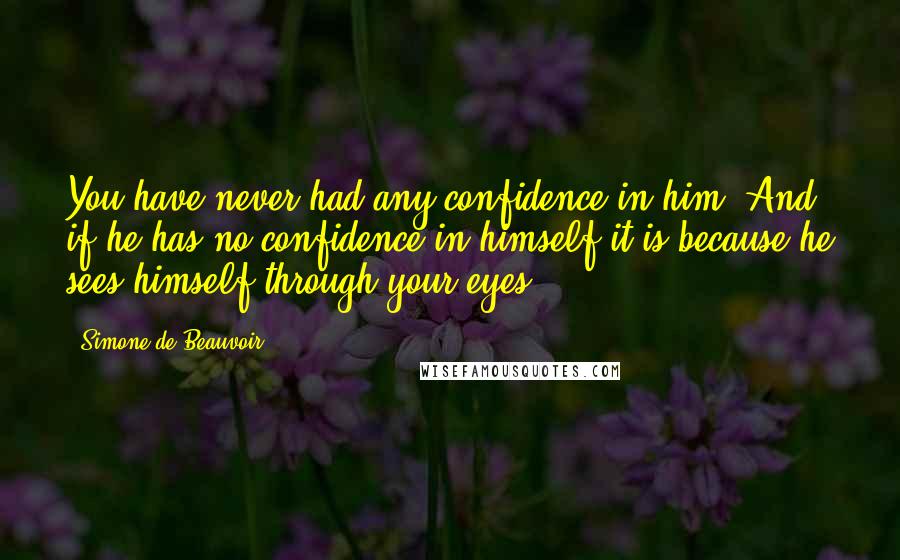 Simone De Beauvoir Quotes: You have never had any confidence in him. And if he has no confidence in himself it is because he sees himself through your eyes.