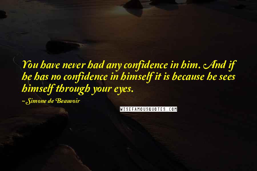 Simone De Beauvoir Quotes: You have never had any confidence in him. And if he has no confidence in himself it is because he sees himself through your eyes.
