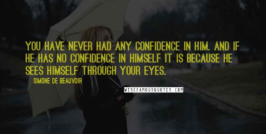 Simone De Beauvoir Quotes: You have never had any confidence in him. And if he has no confidence in himself it is because he sees himself through your eyes.