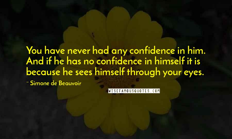 Simone De Beauvoir Quotes: You have never had any confidence in him. And if he has no confidence in himself it is because he sees himself through your eyes.