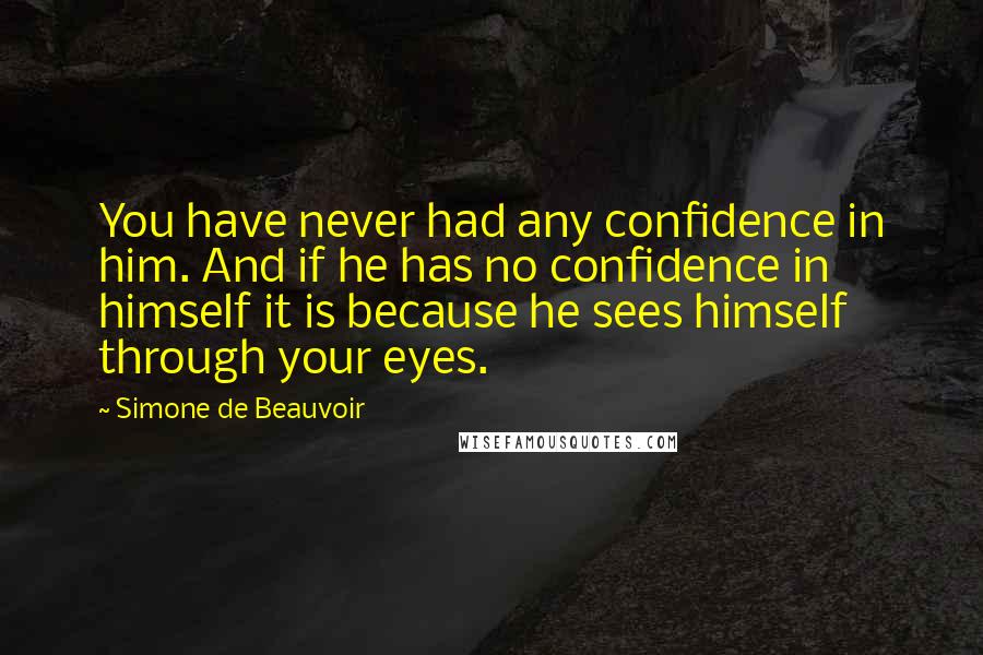 Simone De Beauvoir Quotes: You have never had any confidence in him. And if he has no confidence in himself it is because he sees himself through your eyes.