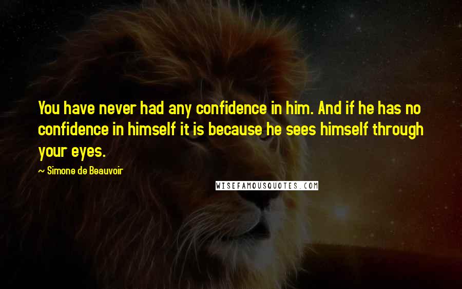 Simone De Beauvoir Quotes: You have never had any confidence in him. And if he has no confidence in himself it is because he sees himself through your eyes.