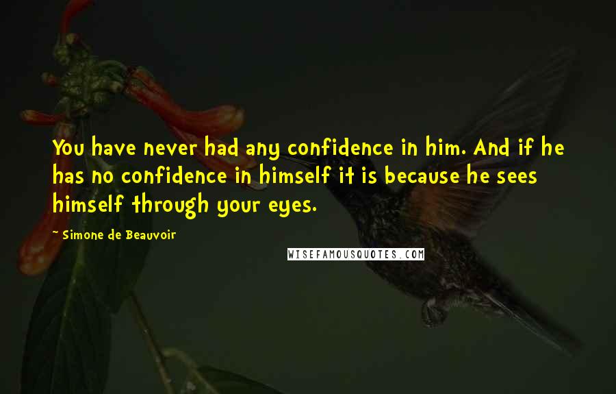 Simone De Beauvoir Quotes: You have never had any confidence in him. And if he has no confidence in himself it is because he sees himself through your eyes.