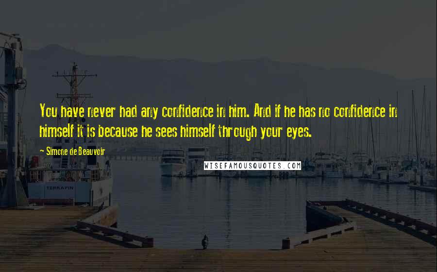 Simone De Beauvoir Quotes: You have never had any confidence in him. And if he has no confidence in himself it is because he sees himself through your eyes.