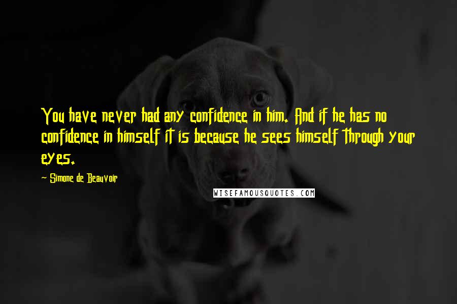 Simone De Beauvoir Quotes: You have never had any confidence in him. And if he has no confidence in himself it is because he sees himself through your eyes.