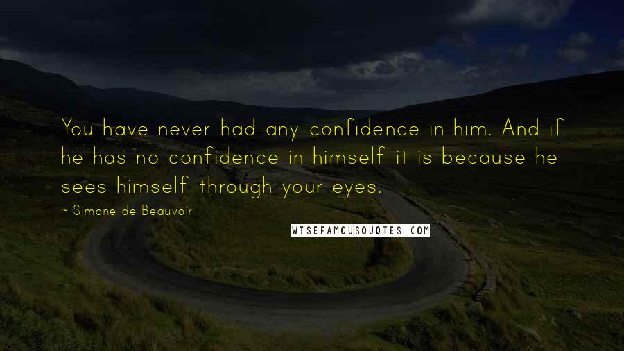 Simone De Beauvoir Quotes: You have never had any confidence in him. And if he has no confidence in himself it is because he sees himself through your eyes.