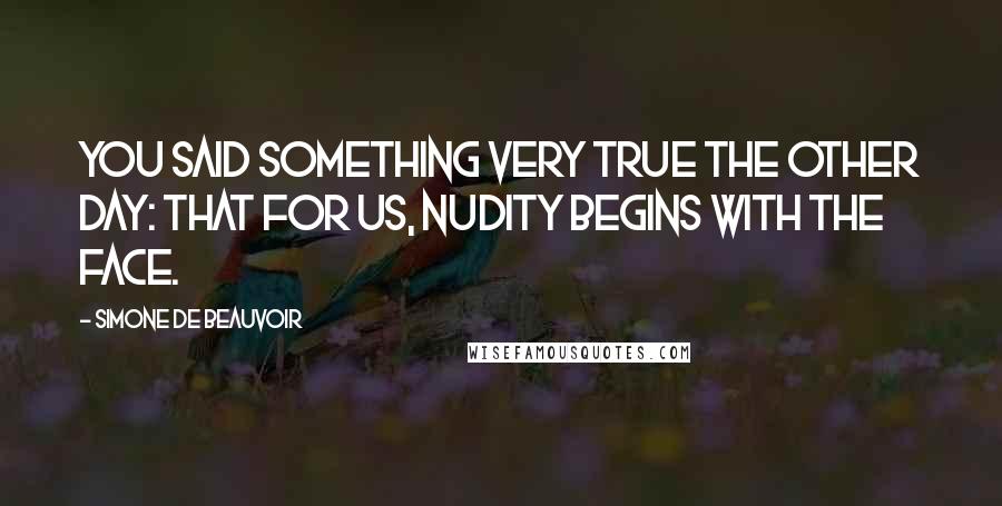 Simone De Beauvoir Quotes: You said something very true the other day: that for us, nudity begins with the face.