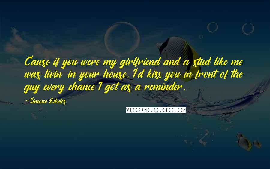 Simone Elkeles Quotes: Cause if you were my girlfriend and a stud like me was livin' in your house, I'd kiss you in front of the guy every chance I got as a reminder.