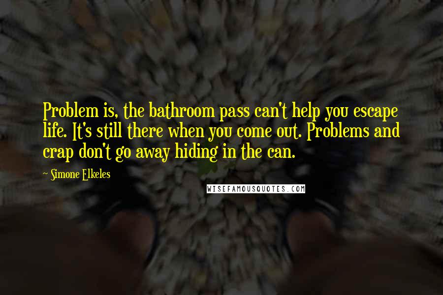 Simone Elkeles Quotes: Problem is, the bathroom pass can't help you escape life. It's still there when you come out. Problems and crap don't go away hiding in the can.