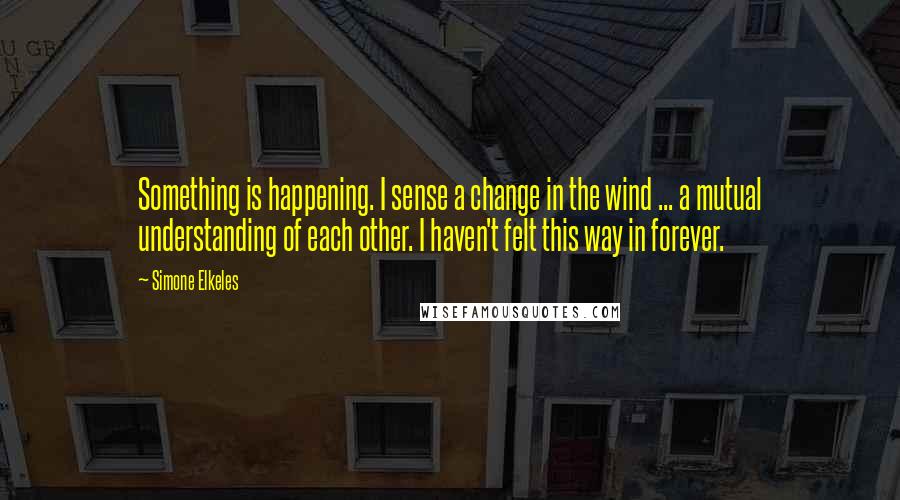 Simone Elkeles Quotes: Something is happening. I sense a change in the wind ... a mutual understanding of each other. I haven't felt this way in forever.