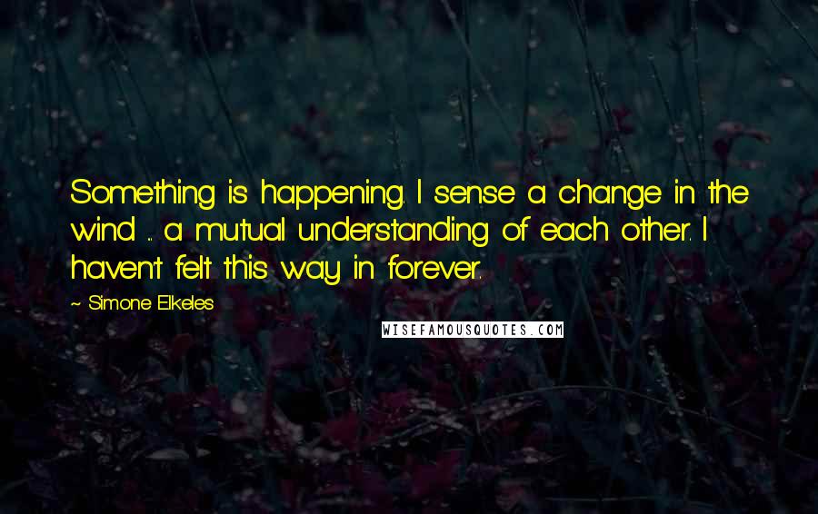 Simone Elkeles Quotes: Something is happening. I sense a change in the wind ... a mutual understanding of each other. I haven't felt this way in forever.