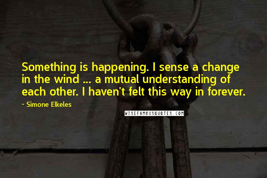 Simone Elkeles Quotes: Something is happening. I sense a change in the wind ... a mutual understanding of each other. I haven't felt this way in forever.