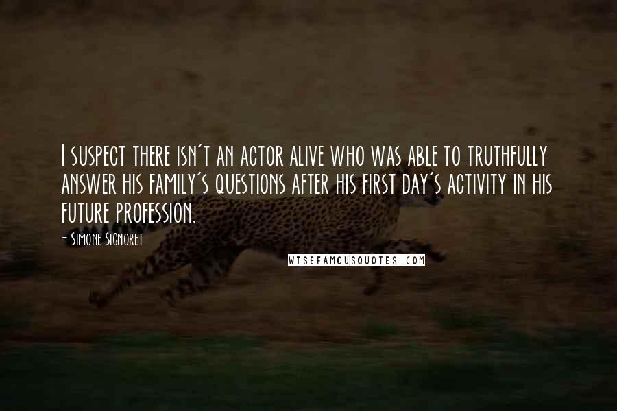 Simone Signoret Quotes: I suspect there isn't an actor alive who was able to truthfully answer his family's questions after his first day's activity in his future profession.