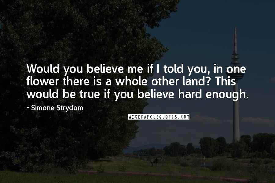 Simone Strydom Quotes: Would you believe me if I told you, in one flower there is a whole other land? This would be true if you believe hard enough.