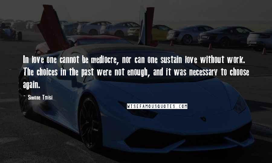 Simone Troisi Quotes: In love one cannot be mediocre, nor can one sustain love without work. The choices in the past were not enough, and it was necessary to choose again.