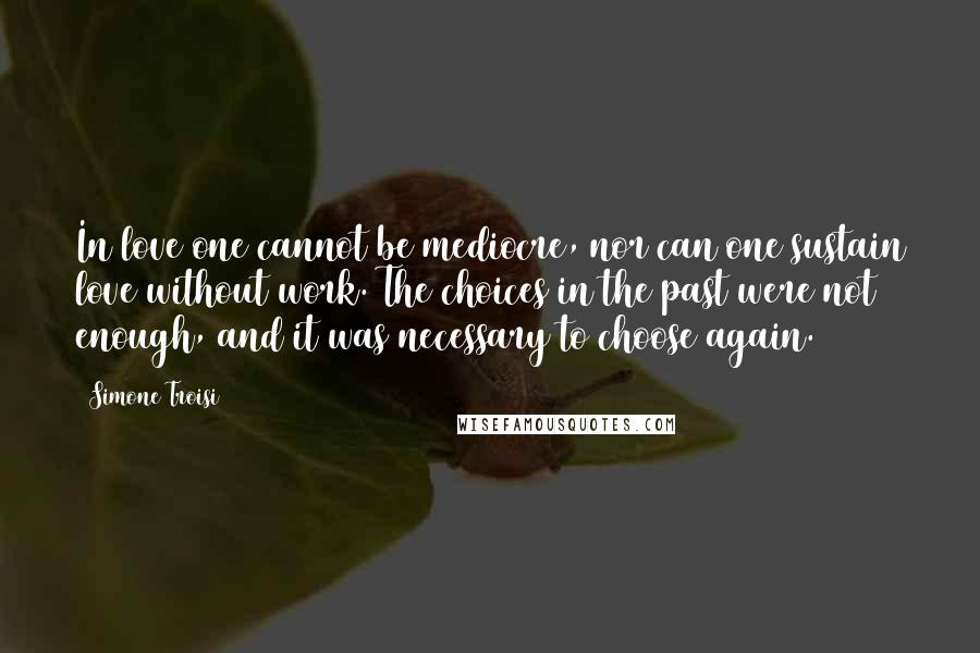 Simone Troisi Quotes: In love one cannot be mediocre, nor can one sustain love without work. The choices in the past were not enough, and it was necessary to choose again.