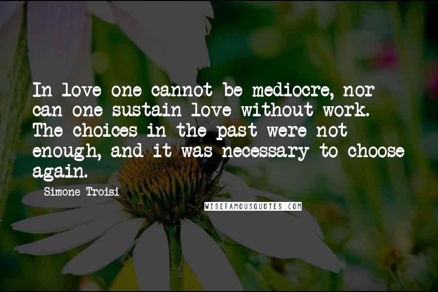 Simone Troisi Quotes: In love one cannot be mediocre, nor can one sustain love without work. The choices in the past were not enough, and it was necessary to choose again.